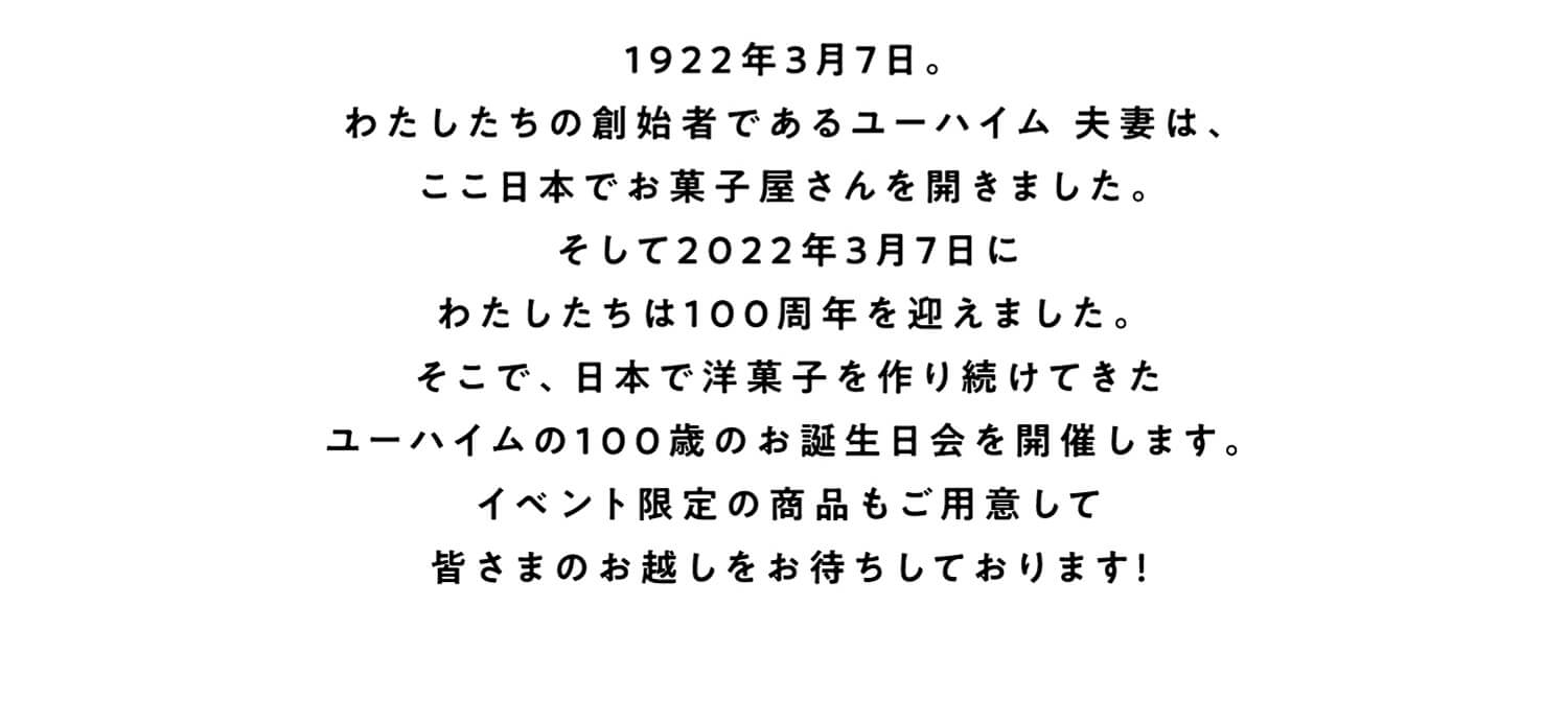 1922年3月7日。
わたしたちの創始者であるユーハイム 夫妻は、ここ日本でお菓子屋さんを開きました。そして2022年3月7日にわたしたちは100周年を迎えました。
そこで、日本で洋菓子を作り続けてきたユーハイムの１００歳のお誕生日会を開催します。イベント限定の商品もご用意して皆さまのお越しをお待ちしております！