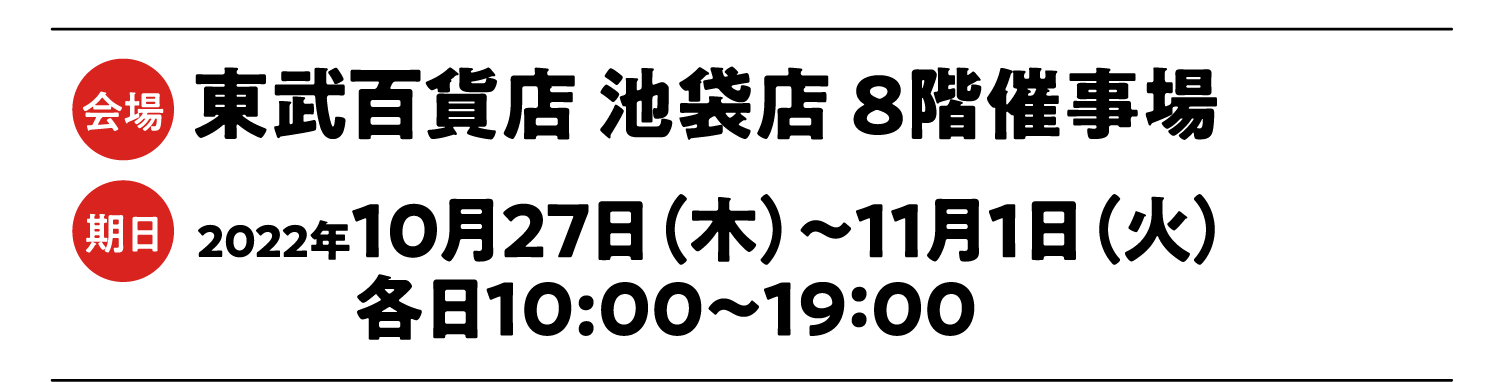 会場:東武百貨店 池袋店  8階催事場 期日:2022年 10月27日（木）〜11月1日（火） 各日10：30〜19：00