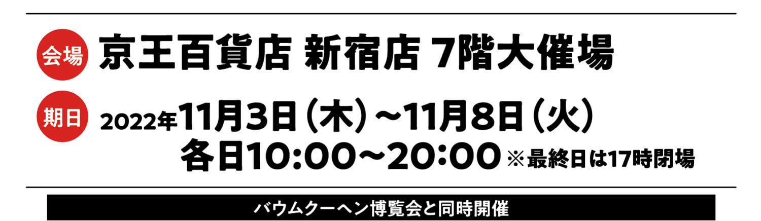 会場:京王百貨店 新宿店  7階大催場 期日:11月3日（木）〜11月8日（火） 各日10：00〜20：00 ※最終日は17時閉場